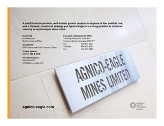 A solid financial position, well funded growth projects in regions of low political risk
                  position well-funded                                              risk,
and a focused, consistent strategy put Agnico-Eagle in a strong position to continue
creating exceptional per share value.

Sean Boyd                                 Executive and Registered Office:
President and 
  es de t a d                             145 King Street East, Suite 400
                                            5     g St eet ast, Su te 00
Chief Executive Officer                   Toronto, Ontario, Canada, M5C 2Y7
David Smith                               Tel:                416‐947‐1212
SVP Finance and Chief Financial Officer   Toll‐Free:          888‐822‐6714     
                                          Fax:                416‐367‐4681
Trading Symbol: 
AEM on TSX & NYSE
Investor Relations:
416‐847‐8665
info@agnico‐eagle.com




agnico-eagle.com
 