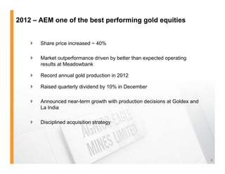 2012 – AEM one of the best performing gold equities


       Share price increased ~ 40%

       Market outperformance driven by better than expected operating
        results at Meadowbank

       Record annual gold production in 2012

       Raised quarterly dividend by 10% in December

       Announced near-term growth with production decisions at Goldex and
        La India

       Disciplined acquisition strategy




                                                                             4
 