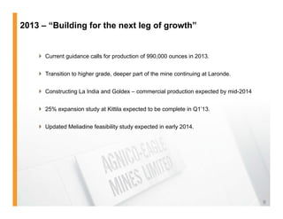 2013 – “Building for the next leg of growth”


     Current guidance calls for production of 990,000 ounces in 2013.


     Transition to higher grade, deeper part of the mine continuing at Laronde.


     Constructing La India and Goldex – commercial production expected by mid-2014


     25% expansion study at Kittila expected to be complete in Q1’13.


     Updated Meliadine feasibility study expected in early 2014.




                                                                                      9
 