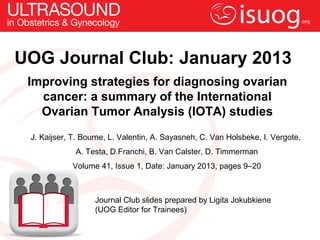 UOG Journal Club: January 2013
 Improving strategies for diagnosing ovarian
   cancer: a summary of the International
   Ovarian Tumor Analysis (IOTA) studies
 J. Kaijser, T. Bourne, L. Valentin, A. Sayasneh, C. Van Holsbeke, I. Vergote,
             A. Testa, D.Franchi, B. Van Calster, D. Timmerman
            Volume 41, Issue 1, Date: January 2013, pages 9–20



                   Journal Club slides prepared by Ligita Jokubkiene
                   (UOG Editor for Trainees)
 