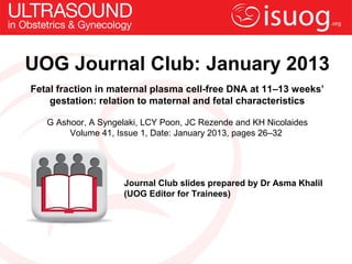 UOG Journal Club: January 2013
Fetal fraction in maternal plasma cell-free DNA at 11–13 weeks’
gestation: relation to maternal and fetal characteristics
G Ashoor, A Syngelaki, LCY Poon, JC Rezende and KH Nicolaides
Volume 41, Issue 1, Date: January 2013, pages 26–32
Journal Club slides prepared by Dr Asma Khalil
(UOG Editor for Trainees)
 