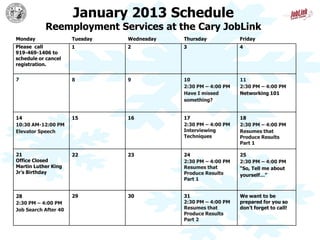 January 2013 Schedule
           Reemployment Services at the Cary JobLink
Monday                Tuesday   Wednesday   Thursday            Friday
Please call           1         2           3                   4
919-469-1406 to
schedule or cancel
registration.


7                     8         9           10                  11
                                            2:30 PM – 4:00 PM   2:30 PM – 4:00 PM
                                            Have I missed       Networking 101
                                            something?


14                    15        16          17                  18
10:30 AM-12:00 PM                           2:30 PM – 4:00 PM   2:30 PM – 4:00 PM
Elevator Speech                             Interviewing        Resumes that
                                            Techniques          Produce Results
                                                                Part 1

21                    22        23          24                  25
Office Closed                               2:30 PM – 4:00 PM   2:30 PM – 4:00 PM
Martin Luther King                          Resumes that        “So, Tell me about
Jr’s Birthday                               Produce Results     yourself…”
                                            Part 1


28                    29        30          31                  We want to be
2:30 PM – 4:00 PM                           2:30 PM – 4:00 PM   prepared for you so
Job Search After 40                         Resumes that        don’t forget to call!
                                            Produce Results
                                            Part 2
 