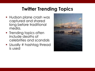 Twitter Trending Topics
 Hudson plane crash was
  captured and shared
  long before traditional
  media.
 Trending topics often
  include deaths of
  celebrities and scandals
 Usually # hashtag thread
  is used
 