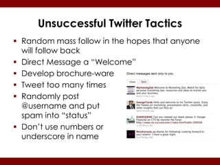 Unsuccessful Twitter Tactics
 Random mass follow in the hopes that anyone
  will follow back
 Direct Message a “Welcome”
 Develop brochure-ware
 Tweet too many times
 Randomly post
  @username and put
  spam into “status”
 Don’t use numbers or
  underscore in name
 