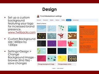 Design
 Set up a custom
  background
  featuring your logo
  for increased brand
  presence.
  www.Twitbacks.com

 Custom Background
  size 1600px by
  1200px

 Settings>Design >
  Change
  Background image -
  browse (find file) -
  save changes
 