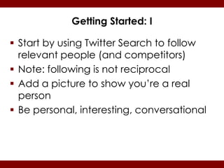 Getting Started: I

 Start by using Twitter Search to follow
  relevant people (and competitors)
 Note: following is not reciprocal
 Add a picture to show you’re a real
  person
 Be personal, interesting, conversational
 