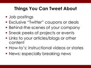 Things You Can Tweet About
 Job postings
 Exclusive “Twitter” coupons or deals
 Behind-the-scenes of your company
 Sneak peeks of projects or events
 Links to your articles/blogs or other
  content
 How-to’s: instructional videos or stories
 News: especially breaking news
 