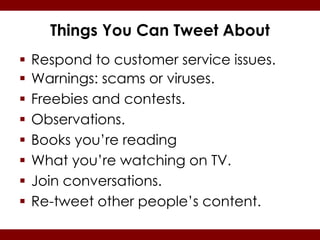 Things You Can Tweet About
   Respond to customer service issues.
   Warnings: scams or viruses.
   Freebies and contests.
   Observations.
   Books you’re reading
   What you’re watching on TV.
   Join conversations.
   Re-tweet other people’s content.
 