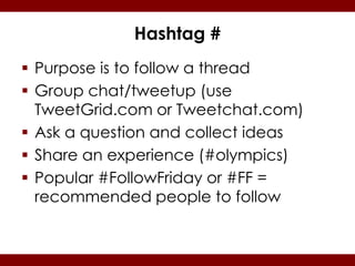 Hashtag #
 Purpose is to follow a thread
 Group chat/tweetup (use
  TweetGrid.com or Tweetchat.com)
 Ask a question and collect ideas
 Share an experience (#olympics)
 Popular #FollowFriday or #FF =
  recommended people to follow
 