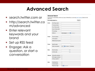 Advanced Search
 search.twitter.com or
 http://search.twitter.co
  m/advanced
 Enter relevant
  keywords and your
  brand
 Set up RSS feed
 Engage: Ask a
  question, or start a
  conversation



 Source: @danzarella
 