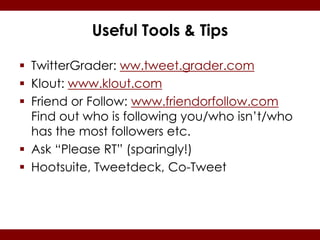 Useful Tools & Tips

 TwitterGrader: ww.tweet.grader.com
 Klout: www.klout.com
 Friend or Follow: www.friendorfollow.com
  Find out who is following you/who isn’t/who
  has the most followers etc.
 Ask “Please RT” (sparingly!)
 Hootsuite, Tweetdeck, Co-Tweet
 