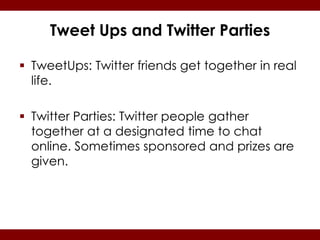 Tweet Ups and Twitter Parties

 TweetUps: Twitter friends get together in real
  life.

 Twitter Parties: Twitter people gather
  together at a designated time to chat
  online. Sometimes sponsored and prizes are
  given.
 