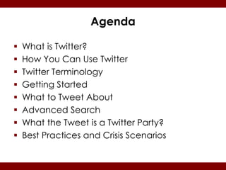 Agenda

   What is Twitter?
   How You Can Use Twitter
   Twitter Terminology
   Getting Started
   What to Tweet About
   Advanced Search
   What the Tweet is a Twitter Party?
   Best Practices and Crisis Scenarios
 