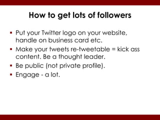 How to get lots of followers

 Put your Twitter logo on your website,
  handle on business card etc.
 Make your tweets re-tweetable = kick ass
  content. Be a thought leader.
 Be public (not private profile).
 Engage - a lot.
 