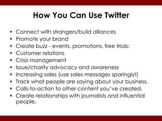 How You Can Use Twitter
   Connect with strangers/build alliances
   Promote your brand
   Create buzz - events, promotions, free trials:
   Customer relations
   Crisis management
   Issue/charity advocacy and awareness
   Increasing sales (use sales messages sparingly!)
   Track what people are saying about your business.
   Calls-to-action to other content you’ve created.
   Create relationships with journalists and influential
    people.
 