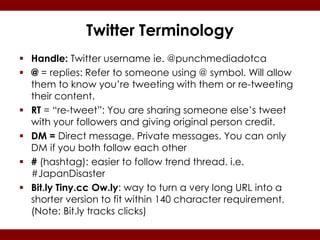 Twitter Terminology
 Handle: Twitter username ie. @punchmediadotca
 @ = replies: Refer to someone using @ symbol. Will allow
  them to know you’re tweeting with them or re-tweeting
  their content.
 RT = “re-tweet”: You are sharing someone else’s tweet
  with your followers and giving original person credit.
 DM = Direct message. Private messages. You can only
  DM if you both follow each other
 # (hashtag): easier to follow trend thread. i.e.
  #JapanDisaster
 Bit.ly Tiny.cc Ow.ly: way to turn a very long URL into a
  shorter version to fit within 140 character requirement.
  (Note: Bit.ly tracks clicks)
 