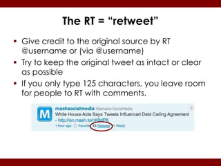The RT = “retweet”
 Give credit to the original source by RT
  @username or (via @username)
 Try to keep the original tweet as intact or clear
  as possible
 If you only type 125 characters, you leave room
  for people to RT with comments.
 