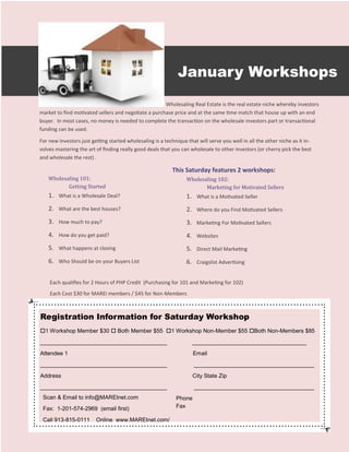 January Workshops
                                                      Wholesaling Real Estate is the real estate niche whereby investors
market to find motivated sellers and negotiate a purchase price and at the same time match that house up with an end
buyer. In most cases, no money is needed to complete the transaction on the wholesale investors part or transactional
funding can be used.

For new investors just getting started wholesaling is a technique that will serve you well in all the other niche as it in-
volves mastering the art of finding really good deals that you can wholesale to other investors (or cherry pick the best
and wholesale the rest) .

                                                            This Saturday features 2 workshops:
    Wholesaling 101:                                              Wholesaling 102:
           Getting Started                                               Marketing for Motivated Sellers
    1. What is a Wholesale Deal?                                  1. What is a Motivated Seller
    2. What are the best houses?                                  2. Where do you Find Motivated Sellers
    3. How much to pay?                                           3. Marketing For Motivated Sellers
    4. How do you get paid?                                       4. Websites
    5. What happens at closing                                    5. Direct Mail Marketing
    6. Who Should be on your Buyers List                          6. Craigslist Advertising

    Each qualifies for 2 Hours of PHP Credit (Purchasing for 101 and Marketing for 102)
    Each Cost $30 for MAREI members / $45 for Non-Members



Registration Information for Saturday Workshop
1 Workshop Member $30  Both Member $55 1 Workshop Non-Member $55 Both Non-Members $85
________________________________________                             ____________________________________
Attendee 1                                                           Email
________________________________________                             ______________________________________
Address                                                              City State Zip
________________________________________                             ______________________________________
 Scan & Email to info@MAREInet.com                           Phone
 Fax: 1-201-574-2969 (email first)                           Fax

 Call 913-815-0111       Online www.MAREInet.com/
 