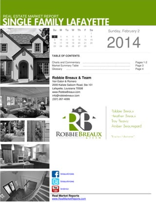 REAL ESTATE MARKET REPORT

SINGLE FAMILY LAFAYETTE
Su

M

Tu

W

Th

F

Sa
1

2

3

4

5

6

7

8

9

10

11

12

13

14

15

16

17

18

19

20

21

22

23

24

25

26

27

28

Sunday, February 2

2014

TABLE OF CONTENTS
Charts and Commentary ………………………………………………..
Market Summary Table
………………………………………………..
Glossary
………………………………………………………………...

Robbie Breaux & Team
Van Eaton & Romero
2000 Kaliste Saloom Road, Ste 101
Lafayette, Louisiana 70508
www.RobbieBreaux.com
info@robbiebreaux.com
(337) 267-4099

breauxknows
breauxknows
broknoz

Real Market Reports
www.RealMarketReports.com

Pages 1-2
Page 3
Page 4

 