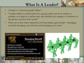 What Is A Leader?
• A leader is “someone people follow”.
• “Leaders define or clarify goals for a group, which can be as s...