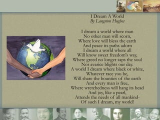 I Dream A World
By Langston Hughes
I dream a world where man
No other man will scorn,
Where love will bless the earth
And ...
