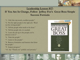 Leadership Lesson #17:
If You Are In Charge, Follow Jeffrey Fox’s Great Boss Simple
Success Formula
“1. Only hire top-notc...