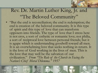 Rev. Dr. Martin Luther King, Jr. and
“The Beloved Community”
• “But the end is reconciliation; the end is redemption; the
...