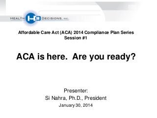 Affordable Care Act (ACA) 2014 Compliance Plan Series
Session #1

ACA is here. Are you ready?

Presenter:
Si Nahra, Ph.D., President
January 30, 2014

 