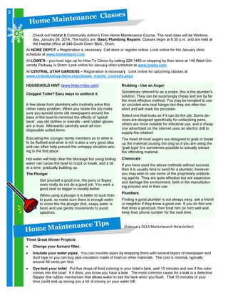 3

H o m

eM

l a s s es
a in t en a n c e C

Check out Habitat & Community Action’s Free Home Maintenance Course. The next class will be Wednesday, January 29, 2014. The topics are: Basic Plumbing Repairs. Classes begin at 6:30 p.m. and are held at
the Habitat office at 340 South Orem Blvd., Orem.

At HOME DEPOT – Registration is necessary. Call store or register online. Look online for the January clinic
schedule at www.homedepot.com.

At LOWE'S - you must sign up for How-To Clinics by calling 229-1485 or stopping by their store at 140 West University Parkway in Orem. Look online for January clinic schedule at www.lowes.com.
At CENTRAL UTAH GARDENS – Registration is necessary. Look online for upcoming classes at
www.centralutahgardens.org/classes_events_concerts.aspx
HOUSEHOLD HINT (www.hints-n-tips.com)
Clogged Toilet? Easy ways to unblock it
A few ideas from plumbers who routinely solve this
rather nasty problem. When you tackle the job make
sure you spread some old newspapers around the
base of the bowl to minimize the effects of 'splash
back', use old clothes or overalls - and rubber gloves
are a must. Afterwards carefully wash all nondisposable soiled items.
Educating the younger family members as to what is
to be flushed and what is not is also a very good idea
and can often help prevent the unhappy situation arising in the first place.
Hot water will help clear the blockage but using boiling
water can cause the bowl to crack or break, add a bit
at a time, gradually building up.
The Plunger

Get yourself a good one, the puny or floppy
ones really do not do a good job. You want a
good seal so bigger is usually better.

When using a plunger it is better to suck than
to push, so make sure there is enough water
to cover the the plunger (hot, soapy water is
best) and use gentle movements to avoid
splashes.

H o m

eM

ip s
a in t en a n c e T

Rodding - Use an Auger

Sometimes referred to as a snake, this is the plumber's
solution. They can be surprisingly cheap and are by far
the most effective method. You may be tempted to use
an uncoiled wire coat hanger but they are often too
short and will mark the porcelain.

Select one that looks as if it can do the job. Some devices are designed specifically for unblocking pans,
others are more suitable for industrial use, and a cheap
one advertised on the internet uses an electric drill to
supply the rotation!

The head of most augers are designed to grab or break
up the material causing the clog so if you are using the
'grab type' it is sometimes possible to actually extract
the offending material.
Chemicals

If you have used the above methods without success
then it is usually time to send for a plumber, however
you may wish to use some of the proprietary unblocking agents. They are quite effective but are expensive
and damage the environment, both in the manufacturing process and in their use.
Plumbers

Finding a good plumber is not always easy, ask a friend
or neighbor if they know a good one. If you do find one
that does a good job, then treat him (or her) well and
keep their phone number for the next time.

(February 2013 Marketwatch Newsletter)

Three Great Winter Projects
•
•

•

Change your furnace filter.

Insulate your water pipes. You can insulate pipes by wrapping them with several layers of newspaper and
duct tape or you can buy pipe insulation made of foam or other materials. The cost is minimal, typically
around 30 cents per foot.

Dye-test your toilet. Put five drops of food coloring in your toilet’s tank, wait 10 minutes and see if the color
comes into the bowl. If it does, you know you have a leak. The most common cause for a leak is a defective
flapper (the rubber mechanism that allows water to exit the tank when you flush. That 10 minutes of your
time could end up saving you a lot of money on your water bill.

 