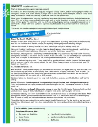 4

SAVING TIP (www.bankrate.com)

Start, or boost, your emergency savings account.

Fewer than 1 in 4 Americans have an adequate emergency savings cushion, and an alarming 27 percent have no
emergency savings at all, so the majority of people need to heed this tip. Since the biggest barrier to saving is not
being in the habit of saving, the best way to get in the habit is to pay yourself first.

Have money directly deposited from your paycheck or even your checking account into a dedicated savings account. This can be done concurrently with other goals such as paying down debt or saving for retirement, not instead of those goals. You won't miss what you don't see, and putting your savings on autopilot is a great way to
reinforce the savings habit when unplanned expenses inevitably come along and chew a hole in what you've
saved.
You're only one paycheck away from beginning to replenish your savings balance.

g ies
a v in g s S t ra t e
S

(The Simple Dollar)

Figure Out Exactly What You Saved

Over the final ten days of this year, we’re going to finish off this series by looking at ten tactics that demonstrate
how you can transform all of the little savings you’re getting from frugality into life-affirming changes.
The first step, though, is figuring out how much all of these frugal changes is actually saving you.

Whenever I make a frugal change in my life, I want to directly see my return on investment. I want to know
exactly how much I’m saving because of this move and whether that change was worth it.

For example, let’s say I make a batch of my homemade laundry soap. I can make fifty loads’ worth of laundry
detergent for about $1.12 and fifteen minutes of effort. At the same time, I can buy about fifty loads’ worth of Tide
at the store for roughly $8. I’ll save $7 on that exchange while investing about 15 minutes of effort.
If I do that six times in a given year, I’ll have saved $42 on laundry detergent over the course of that year (along
with an hour and a half of effort, spread out over the year). Given the performance of the homemade soap, I’d
happily say it’s worth it.
So, I’ll add that $42 to the list.

How much am I saving by switching my gas purchases to Sam’s Club? $25 a year, let’s say. How much am I saving by cooking my own beans at home roughly once a week instead of buying cans? $40 a year, let’s say. You
set your thermostat two degrees higher in the summer and two degrees lower in the winter and you find that
you’re saving about $20 per energy bill, or $240 per year.
Whatever tactics you choose to use, if you keep track of what they save you, you’ll find that they really start to
add up.

I highly recommend estimating annual savings from your frugal choices, then adding those savings up.
You’ll directly see how much your choices are actually saving you, and you’ll probably be surprised as to how
much it is.

Now, take that money and apply it to genuine change in your life. Keep living your life as you live it now, but
use that money to pay off debts, to build up an emergency fund, and to start saving for retirement.

As the debts fall away, you’ll have fewer and fewer bills and thus more money to use to target other debts. When
emergencies happen, you no longer have to rely on credit cards to fix the situation and can use an emergency
fund to handle it, saving you from even more debt and even more interest lost to the banks.

Those little changes you make at home are the catalyst for all of these things. The first step is to see how much
impact those little changes really have, then resolve to take that money and use it to create real lasting change in
your life.

BE CAREFUL (www.thetipsbank.com)
Principles of Personal Safety
•
•
•

Be Aware and Suspicious
Avoid Routine

Be Methodical

•
•
•

Have Good Communications

Use Common Sense and Initiative
Be Flexible

 