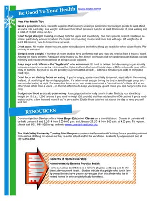 5

H ea l t h
o o d T o Y o ur
B eG

(www.boston.com0

New Year Health Tips

Wear a pedometer. New research suggests that routinely wearing a pedometer encourages people to walk about
an extra mile each day, lose weight, and lower their blood pressure. Aim for at least 30 minutes of brisk walking and
a total of 10,000 steps per day.
Don't forget strength training, involving both the upper and lower body. Too many people neglect resistance exercise, particularly women for whom it's crucial for preventing muscle and bone loss with age. Lift weights for at
least 20 minutes, two- to three-times per week.

Drink water. No matter where you are, water should always be the first thing you reach for when you're thirsty. Water truly is essential.
Sleep 8 hours a night. A number of recent studies have confirmed that you really do need at least 8 hours a night.
Among the many benefits: Adequate sleep makes you feel better, decreases risk for cardiovascular disease, boosts
memory and reduces the likelihood of being in a car accident.

Keep sugar and caffeine -- the "legal evils" -- to a minimum. It's hard to believe, but decreasing sugar actually
increases people's energy, by minimizing the highs and lows that sweet foods triggers. Different people react differently to caffeine, but most of us are probably overstimulated already -- adding a stimulant just adds to things like
road rage.

Don't focus on dieting. Focus on eating. If you're hungry, you're more likely to overeat, especially in the evening.
Instead, of sacrificing all day and gorging later, it's better to eat enough during the day to avoid hunger pangs and
uncontrolled eating at night. Eat every four hours or so, and make sure to eat a "second lunch" -- think of it as another meal rather than a snack -- in the mid-afternoon to keep your energy up and make you less hungry in the evening.

Budget your food as you do your money. A rough guideline for daily caloric intake: Multiply your ideal body
weight by 10 (i.e., 1,200 calories if you want to weigh 120 pounds) and then add another 600 calories if you're moderately active, a few hundred more if you're very active. Divide those calories out across the day to keep yourself
well fed.

RE S O U RCE S
Community Action Services offers Home Buyer Education Classes on a monthly basis. Classes in January will
be held January 8 and 9, 2014 from 6:00-9:00 p.m. and January 25, 2014 from 9:00 a.m. to 4:00 p.m. To register,
please call (801) 691-5200 or go online to www.communityactionuc.org.
The Utah Valley University Turning Point Program sponsors the Professional Clothing Source providing donated
professional clothing for women as they re-enter school and/or the workforce. Available by appointment only at
(801) 863-7580.

Benefits of Homeownership

Homeownership Benefits Physical Health

Homeownership contributes to a family’s physical wellbeing and to children’s development health. Studies indicate that people who live in family-owned homes have greater advantages than than those who live in
rented homes or who are periodically homeless.

 