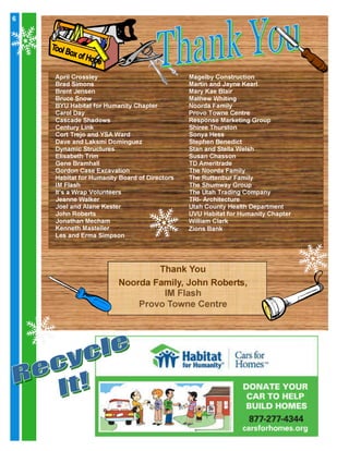 6

6

April Crossley
Brad Simons
Brent Jensen
Bruce Snow
BYU Habitat for Humanity Chapter
Carol Day
Cascade Shadows
Century Link
Cort Trejo and YSA Ward
Dave and Laksmi Dominguez
Dynamic Structures
Elisabeth Trim
Gene Bramhall
Gordon Case Excavation
Habitat for Humanity Board of Directors
IM Flash
It’s a Wrap Volunteers
Jeanne Walker
Joel and Alane Kester
John Roberts
Jonathan Mecham
Kenneth Masteller
Les and Erma Simpson

Magelby Construction
Martin and Jayne Kearl
Mary Kae Blair
Mathew Whiting
Noorda Family
Provo Towne Centre
Response Marketing Group
Shiree Thurston
Sonya Hess
Stephen Benedict
Stan and Stella Welsh
Susan Chasson
TD Ameritrade
The Noorda Family
The Ruttenbur Family
The Shumway Group
The Utah Trading Company
TRI- Architecture
Utah County Health Department
UVU Habitat for Humanity Chapter
William Clark
Zions Bank

Thank You
Noorda Family, John Roberts,
IM Flash
Provo Towne Centre

 