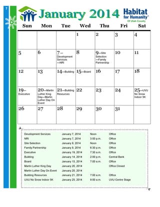 7

Sun

Mon

Tue

Wed

Of Utah County

Thu

Fri

Sat

1
7—

2

3

4

8

9—Site

10

11
18

5

6

12

13

14—Building 15—Board 16

17

20

21

22

23

24

27

28

29

30

31

19—

Executive

26

Development
Services
—NRI

—Martin
—Building
Luther King
Resources
Day—Martin
Luther Day On
Event

Development Services

January 7, 2014

Selection
—Family
Partnership

Noon

Office

NRI

January 7, 2014

3:00 p.m.

Office

Family Partnership

January 9, 2014

6:30 p.m.

Office

Site Selection

January 9, 2014

Noon

Office

Executive

January 19, 2014

7:30 a.m.

Office

Board

January 15, 2014

7:00 a.m.

Office

Martin Luther Day On Event

January 20, 2014

UVU No Snow Indoor 5K

January 25, 2014

7:00 a.m.

Office

Building

Martin Luther King Day
Building Resources

January 14, 2014
January 20, 2014
January 21, 2014

2:00 p.m.

9:00 a.m.

Central Bank
Office Closed

UVU Centre Stage

25

—UVU
No Snow
Indoor 5K

 