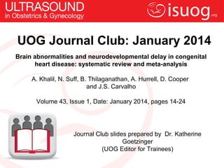 UOG Journal Club: January 2014
Brain abnormalities and neurodevelopmental delay in congenital
heart disease: systematic review and meta-analysis
A. Khalil, N. Suff, B. Thilaganathan, A. Hurrell, D. Cooper
and J.S. Carvalho
Volume 43, Issue 1, Date: January 2014, pages 14-24

Journal Club slides prepared by Dr. Katherine
Goetzinger
(UOG Editor for Trainees)

 