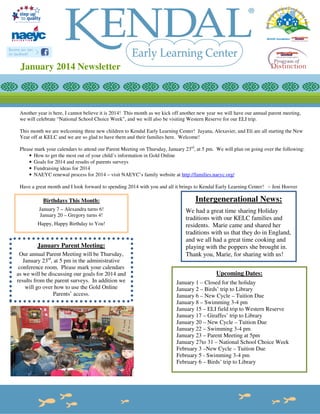 January 2014 Newsletter

Another year is here, I cannot believe it is 2014! This month as we kick off another new year we will have our annual parent meeting,
we will celebrate “National School Choice Week”, and we will also be visiting Western Reserve for our ELI trip.
This month we are welcoming three new children to Kendal Early Learning Center! Jayana, Alexavier, and Eli are all starting the New
Year off at KELC and we are so glad to have them and their families here. Welcome!
Please mark your calendars to attend our Parent Meeting on Thursday, January 23rd, at 5 pm. We will plan on going over the following:
• How to get the most out of your child’s information in Gold Online
• Goals for 2014 and results of parents surveys
• Fundraising ideas for 2014
• NAEYC renewal process for 2014 – visit NAEYC’s family website at http://families.naeyc.org/
Have a great month and I look forward to spending 2014 with you and all it brings to Kendal Early Learning Center! ~ Jeni Hoover

Birthdays This Month:

Intergenerational News:

January 7 – Alexandra turns 6!
January 20 – Gregory turns 4!

We had a great time sharing Holiday
traditions with our KELC families and
residents. Marie came and shared her
traditions with us that they do in England,
and we all had a great time cooking and
playing with the poppers she brought in.
Thank you, Marie, for sharing with us!

Happy, Happy Birthday to You!

January Parent Meeting:
Our annual Parent Meeting will be Thursday,
January 23rd, at 5 pm in the administrative
conference room. Please mark your calendars
as we will be discussing our goals for 2014 and
results from the parent surveys. In addition we
will go over how to use the Gold Online
Parents’ access.

Upcoming Dates:
January 1 – Closed for the holiday
January 2 – Birds’ trip to Library
January 6 – New Cycle – Tuition Due
January 8 – Swimming 3-4 pm
January 15 – ELI field trip to Western Reserve
January 17 – Giraffes’ trip to Library
January 20 – New Cycle – Tuition Due
January 22 – Swimming 3-4 pm
January 23 – Parent Meeting at 5pm
January 27to 31 – National School Choice Week
February 3 –New Cycle – Tuition Due
February 5 - Swimming 3-4 pm
February 6 – Birds’ trip to Library

 