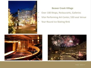Beaver Creek Village
• Over 100 Shops, Restaurants, Galleries
• Vilar Performing Art Center, 530 seat Venue
• Year-Round Ice Skating Rink
Beaver Creek Village
•
Over 100 Shops, Restaurants, Galleries
•
Vilar Performing Art Center, 530 seat Venue
•
Year-Round Ice Skating Rink