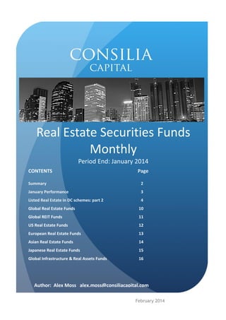 Real Estate Securities Funds
Monthly
Period End: January 2014
CONTENTS

Page

Summary

2

January Performance

3

Listed Real Estate in DC schemes: part 2

4

Global Real Estate Funds

10

Global REIT Funds

11

US Real Estate Funds

12

European Real Estate Funds

13

Asian Real Estate Funds

14

Japanese Real Estate Funds

15

Global Infrastructure & Real Assets Funds

16

Author: Alex Moss alex.moss@consiliacapital.com
February 2014

 