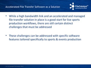 Accelerated File Transfer Software as a Solution 
• While a high bandwidth link and an accelerated and managed 
file transfer solution in place is a good start for live sports 
production workflows, there are still certain distinct 
challenges that must be addressed 
• These challenges can be addressed with specific software 
features tailored specifically to sports & events production 
| © Copyright 10 FileCatalyst, 2013 
 