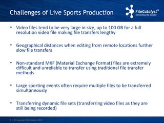 Challenges of Live Sports Production 
• Video files tend to be very large in size, up to 100 GB for a full 
resolution video file making file transfers lengthy 
• Geographical distances when editing from remote locations further 
slow file transfers 
• Non-standard MXF (Material Exchange Format) files are extremely 
difficult and unreliable to transfer using traditional file transfer 
methods 
• Large sporting events often require multiple files to be transferred 
simultaneously 
• Transferring dynamic file sets (transferring video files as they are 
still being recorded) 
| © Copyright 4 FileCatalyst, 2013 
 