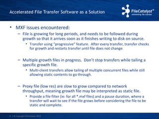Accelerated File Transfer Software as a Solution 
• MXF issues encountered: 
– File is growing for long periods, and needs to be followed during 
growth so that it arrives soon as it finishes writing to disk on source. 
• Transfer using “progressive” feature. After every transfer, transfer checks 
for growth and restarts transfer until file does not change. 
– Multiple growth files in progress. Don’t stop transfers while tailing a 
specific growth file. 
• Multi-client transfers allow tailing of multiple concurrent files while still 
allowing static contents to go through. 
– Proxy file (low res) are slow to grow compared to network 
throughput, meaning growth file may be interpreted as static file. 
• Provide a file filter (ie: for all *.mxf files) and a pause duration, where a 
transfer will wait to see if the file grows before considering the file to be 
static and complete. 
| © Copyright 5 FileCatalyst, 2013 
 
