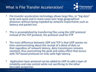What is File Transfer Acceleration? 
• File transfer acceleration technology allows large files, or “big data” 
to be sent quick and in many cases over large geographical 
distances without being impeded by network impairments such as 
latency and packet loss 
• This is accomplished by transferring files using the UDP protocol 
instead of the TCP protocol, the protocol used for FTP 
• The main difference between UDP and TCP is that UDP wastes no 
time communicating about the receipt of a block of data so 
that regardless of network latency, data transmission remains 
constant, thus overcoming the peak and valley effect that occurs 
with TCP based protocols on links with high latency 
• Application layer protocol can be added to UDP to add a layer of 
reliability and rate control while not sacrificing its the other 
desirable properties 
| © Copyright 8 FileCatalyst, 2013 
 