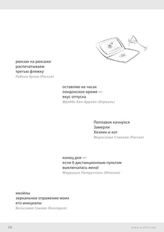 10 www.ershik.com
рюкзак на рюкзаке
распечатываем
третью фляжку
Радион Хузин (Россия)
оставляю на часах
лондонское время —
вкус отпуска
Фредди Бен-Арройо (Израиль)
Поплавок качнулся
Замерли
Хозяин и кот
Мирослава Славная (Россия)
конец дня —
если б дистанционным пультом
выключалась жена!
Маурицио Петруччоли (Италия)
имэйлы
зеркальное отражение моих
его инициалы
Весислава Савова (Болгария)
 