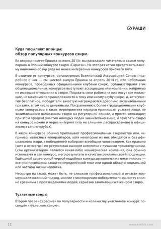 11 www.ershik.com
Куда посылают японцы:
обзор популярных конкурсов сэнрю.
Во втором номере Ёршика за июль 2013г. мы рассказали читателям о самом попу-
лярном в Японии конкурсе сэнрю «Сарасэн». На этот раз хотим представить ваше-
му вниманию обзор ряда не менее интересных конкурсов похожего типа.
В отличие от конкурсов, организуемых Всеяпонской Ассоциацией Сэнрю (под-
робнее о них — см. шестой выпуск Ёршика за апрель 2014 г.), или небольших
конкурсов, проводимых официальными клубами сэнрю, организаторами этих
общенациональных конкурсов выступают ассоциации или компании, напрямую
не имеющие отношения к сэнрю. Подавать свои работы на них могут все желаю-
щие, независимо от принадлежности к тому или иному клубу сэнрю, и, хотя учас-
тие бесплатное, победители зачастую награждаются довольно внушительными
призами, в том числе денежными. По сравнению с более «традиционными» клуб-
ными конкурсами в таких мероприятиях нередко принимают участие люди, не
занимающиеся написанием сэнрю на регулярной основе, а просто желающие;
при этом процент участия молодых людей значительно выше, а прислать сэнрю
на конкурс можно и через интернет (что не слишком распространено в офици-
альных сэнрю-клубах).
В жюри конкурсов обычно приглашают профессиональных сэнрюистов или, на-
пример, известных копирайтеров, хотя некоторые из них обходятся и без офи-
циального жюри, а победителей выбирают всеобщим голосованием. Как правило
(хотя и не всегда), по результатам выходят антологии с лучшими произведениями.
Если организатором является какая-либо коммерческая компания, она обычно
использует и сам конкурс, и его результаты в качестве рекламы своей продукции.
Ещё одной характерной чертой подобных конкурсов является их тематичность —
все они посвящены какой-то определённой теме или одной области социальной
или частной жизни человека.
Несмотря на такой, может быть, не слишком профессиональный и отчасти ком-
мерциализованный подход, многие стихотворения-победители по качеству впол-
не сравнимы с произведениями людей, серьёзно занимающихся жанром сэнрю.
Туалетные сэнрю
Второй после «Сарасэна» по популярности и количеству участников конкурс по-
свящён «туалетным сэнрю».
бураши
 