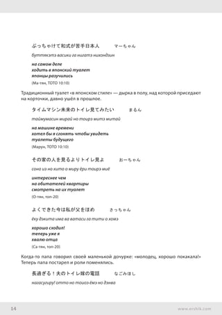 14 www.ershik.com
ぶっちゃけて和式が苦手日本人　　　マーちゃん
буттякэтэ васики га нигатэ нихондзин
на самом деле
ходить в японский туалет
японцы разучились
(Ма-тян, ТОТО 10:10)
Традиционный туалет «в японском стиле» — дырка в полу, над которой приседают
на корточки, давно ушёл в прошлое.
タイムマシン未来のトイレ見てみたい　　　まるん
таймумасин мирай но тоирэ митэ митай
на машине времени
хотел бы я сгонять чтобы увидеть
туалеты будущего
(Марун, ТОТО 10:10)
その家の人を見るよりトイレ見よ　　　おーちゃん
соно иэ но хито о миру ёри тоирэ миё
интереснее чем
на обитателей квартиры
смотреть на их туалет
(О-тян, топ-20)
よくできた今は私が父をほめ　　　さっちゃん
ёку дэкита има ва ватаси га тити о хомэ
хорошо сходил!
теперь уже я
хвалю отца
(Са-тян, топ-20)
Когда-то папа говорил своей маленькой дочурке: «молодец, хорошо покакала!»
Теперь папа постарел и роли поменялись.
長過ぎる！夫のトイレ嫁の電話　　　なごみほし
нагасугиру! отто но тоиоэ ёмэ но дэнва
 