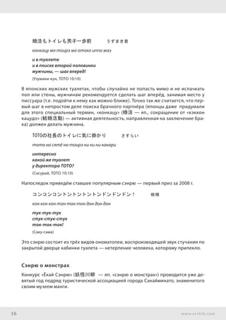 16 www.ershik.com
婚活もトイレも男子一歩前　　　うずまき君
конкацу мо тоирэ мо отоко иппо маэ
и в туалете
и в поиске второй половинки
мужчины, — шаг вперед!
(Узумаки-кун, ТОТО 10:10)
В японских мужских туалетах, чтобы случайно не попасть мимо и не испачкать
пол или стены, мужчинам рекомендуется сделать шаг вперёд, занимая место у
писсуара (т.е. подойти к нему как можно ближе). Точно так же считается, что пер-
вый шаг в непростом деле поиска брачного партнёра (японцы даже придумали
для этого специальный термин, «конкацу» (婚活 — яп., сокращение от «кэккон
кацудо» (結婚活動) — активная деятельность, направленная на заключение бра-
ка) должен делать мужчина.
TOTOの社長のトイレに気に掛かり　　　さすらい
тото но сятё но тоирэ ни ки ни какари
интересно
какой же туалет
у директора ТОТО?
(Сасурай, ТОТО 10:10)
Напоследок приведём ставшее популярным сэнрю — первый приз за 2008 г.
コンコンコントントントントンドンドンドン！　　　咲様
кон кон кон тон тон тон дон дон дон
тук-тук-тук
стук-стук-стук
ток-ток-ток!
(Саку-сама)
Это сэнрю состоит из трёх видов ономатопеи, воспроизводящей звук стучания по
закрытой дверце кабинки туалета — нетерпение человека, которому припекло.
Сэнрю о монстрах
Конкурс «Ёкай Сэнрю» (妖怪川柳 — яп. «сэнрю о монстрах») проводится уже де-
вятый год подряд туристической ассоциацией города Сакайминато, знаменитого
своим музеем манги.
 