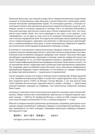 17 www.ershik.com
Японский фольклор, как никакой в мире, богат сверхестественными существами,
начиная от всевозможных ками (больших и малых божеств) и заканчивая знаме-
нитыми японскими привидениями (юрэй). По некоторым данным, у японцев на-
считывается более трёх миллионов различных сверхестественных существ, насе-
ляющих сказки и сказания, предания и легенды. Как и со многими явлениями в
японской культуре, достаточно сложно дать точное определение того, что пони-
мается под словом «ёкай». Его часто переводят и как «дух», и как «демон», и как
«привидение», но ни одно из этих слов (в их западном толковании) не даёт точ-
ное и полное определение ёкай. Это отдельная категория персонажей фольклора
(хотя и пересекающаяся с другими): она включает в себя различных звероподоб-
ных и человекоподобных монстров, а также всевозможных обортней и наделён-
ных магической силой предметов домашнего обихода и утвари.
В отличие от относительно немногочисленных Западных аналогов, зародившихся
в дуалистических мировоззренческих и монотеистических религиозных системах,
японские ёкай не являются заведомо «добрыми» или «злыми». Они могут быть дру-
желюбными и враждебными, хорошими и плохими, помогать людям или чинить им
козни. Объединяет их то, что ёкай неразрывно связаны с природой и зачастую яв-
ляются персонификацией различных природных явлений. Также можно сказать, что
на протяжении веков «характеристики» различных ёкай претерпевали изменения.
Так, например, одни из наиболее известных ёкай, тэнгу, изначально изображались
враждебными буддизму злыми гоблинами, но постепенно их «имидж» изменился
до прямо противоположного — защитников и покровителей.
Своего расцвета сказки и истории о ёкай достигли в период Эдо. Второе дыхание
в этот самобытный фольклор обрёл в начале 60-х годов прошлого века старани-
ями создателя манги «ГэГэГэ но Китаро» Сигэру Мизуки. С тех пор многие ёкай
стали героями бесчисленных сериалов манги и анимэ, а Китаро, — одноглазый
мальчик-призрак, живущий на кладбище, стал практически символом конкурса
Ёкай Сэнрю.
На момент написания этой статьи результаты девятого конкурса ещё не были объ-
явлены. Общее количество стихотворений, присланных на предпоследний, вось-
мой, конкурс — 6,824 из 47 префектур Японии, а также из США. Самому старому
участнику конкурса исполнилось 97 лет, а самому младшему — 3 года.
Обычно в каждом конкурсе различные организации, например, культурные ассо-
циации города Сакайминато, выбирают тридцать стихотворений-призёров, кото-
рые публикуются на сайте конкурса. Приводим небольшую подборку победите-
лей прошлого года.
黄砂降り　砂かけ婆も　医者通い　　　角森玲子
коса фури сунакакэ-баба мо ися каёй
 