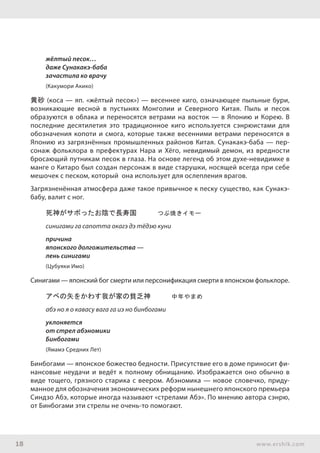 18 www.ershik.com
жёлтый песок…
даже Сунакакэ-баба
зачастила ко врачу
(Какумори Акико)
黄砂 (коса — яп. «жёлтый песок») — весеннее киго, означающее пыльные бури,
возникающие весной в пустынях Монголии и Северного Китая. Пыль и песок
образуются в облака и переносятся ветрами на восток — в Японию и Корею. В
последние десятилетия это традиционное киго используется сэнрюистами для
обозначения копоти и смога, которые также весенними ветрами переносятся в
Японию из загрязнённых промышленных районов Китая. Сунакакэ-баба — пер-
сонаж фольклора в префектурах Нара и Хёго, невидимый демон, из вредности
бросающий путникам песок в глаза. На основе легенд об этом духе-невидимке в
манге о Китаро был создан персонаж в виде старушки, носящей всегда при себе
мешочек с песком, который она использует для ослепления врагов.
Загрязненённая атмосфера даже такое привычное к песку существо, как Сунакэ-
бабу, валит с ног.
死神がサボったお陰で長寿国　　　つぶ焼きイモー
синигами га сапотта окагэ дэ тёдзю куни
причина
японского долгожительства —
лень синигами
(Цубуяки Имо)
Синигами — японский бог смерти или персонификация смерти в японском фольклоре.
アベの矢をかわす我が家の貧乏神　　　中年やまめ
абэ но я о кавасу вага га иэ но бинбогами
уклоняется
от стрел абэномики
Бинбогами
(Ямамэ Средних Лет)
Бинбогами — японское божество бедности. Присутствие его в доме приносит фи-
нансовые неудачи и ведёт к полному обнищанию. Изображается оно обычно в
виде тощего, грязного старика с веером. Абэномика — новое словечко, приду-
манное для обозначения экономических реформ нынешнего японского премьера
Синдзо Абэ, которые иногда называют «стрелами Абэ». По мнению автора сэнрю,
от Бинбогами эти стрелы не очень-то помогают.
 