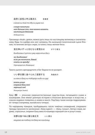 19 www.ershik.com
政界に妖怪と呼ぶ器消え　　　有権者
сэйкай ни ёкай то ёбу ки уцува киэ
в мире политики
нет больше тех, кого можно назвать
настоящим демоном
(Избиратель)
Прозвище «ёкай», демон, можно дать лишь по-настоящему великому и значитель-
ному (будь то в добре или зле) человеку. На нынешней политической сцене Япо-
нии, по мнению автора сэнрю, остались лишь мелкие бесы.
貧乏神よずっと住むなら家賃出せ　　　オケラ家主
бинбогами ё зутто суму нара ятин дасэ
эй, Бинбогами!
если уж поселился, давай
плати за аренду!
(Арендодатель Медведка)
Такого ушлого арендодателя и бог бедности не разорит.
いい夢を獏に食べられ二度寝する　　　角森玲子
ии юмэ о баку ни табэрарэ нидо нэ суру
опять уснул
скормив Баку мой
хороший сон!
(Какумори Акико)
Бáку (獏) — японские сверхъестественные сущства-ёкаи, питающиеся снами и
кошмарами. Они имеют длинную историю в японских фольклоре и искусстве, а
совсем недавно появились в анимэ и манге. Под Баку также иногда подразумева-
ют тапира (например, малайского тапира).
По народному поверью, пробудившись после тяжёлых сновидений, следовало
трижды произнести заклинание: «Баку кураэ!» — «Баку, съешь!». Автор сэнрю, ви-
димо, спросонья, скормил Баку вместо кошмара хороший сон и уснул снова.
初夢は食べぬと獏も寝正月　　　いい夢を
хацуюмэ ва табэну то баку мо нэссёгацу
 