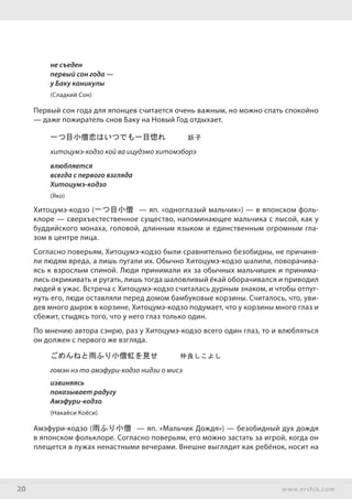 20 www.ershik.com
не съеден
первый сон года —
у Баку каникулы
(Сладкий Сон)
Первый сон года для японцев считается очень важным, но можно спать спокойно
— даже пожиратель снов Баку на Новый Год отдыхает.
一つ目小僧恋はいつでも一目惚れ　　　妖子
хитоцумэ-кодзо кой ва ицудэмо хитомэборэ
влюбляется
всегда с первого взгляда
Хитоцумэ-кодзо
(Яко)
Хитоцумэ-кодзо (一つ目小僧 — яп. «одноглазый мальчик») — в японском фоль­
клоре — сверхъестественное существо, напоминающее мальчика с лысой, как у
буддийского монаха, головой, длинным языком и единственным огромным гла-
зом в центре лица.
Согласно поверьям, Хитоцумэ-кодзо были сравнительно безобидны, не причиня-
ли людям вреда, а лишь пугали их. Обычно Хитоцумэ-кодзо шалили, поворачива-
ясь к взрослым спиной. Люди принимали их за обычных мальчишек и принима-
лись окрикивать и ругать, лишь тогда шаловливый ёкай оборачивался и приводил
людей в ужас. Встреча с Хитоцумэ-кодзо считалась дурным знаком, и чтобы отпуг-
нуть его, люди оставляли перед домом бамбуковые корзины. Считалось, что, уви-
дев много дырок в корзине, Хитоцумэ-кодзо подумает, что у корзины много глаз и
сбежит, стыдясь того, что у него глаз только один.
По мнению автора сэнрю, раз у Хитоцумэ-кодзо всего один глаз, то и влюбляться
он должен с первого же взгляда.
ごめんねと雨ふり小僧虹を見せ　　　仲良しこよし
гомэн нэ то амэфури-кодзо нидзи о мисэ
извиняясь
показывает радугу
Амэфури-кодзо
(Накаёси Коёси)
Амэфури-кодзо (雨ふり小僧 — яп. «Мальчик Дождя») — безобидный дух дождя
в японском фольклоре. Согласно поверьям, его можно застать за игрой, когда он
плещется в лужах ненастными вечерами. Внешне выглядит как ребёнок, носит на
 