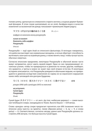 21 www.ershik.com
голове шляпу, сделанную из сломанного старого зонтика, а в руках держит бумаж-
ный фонарик. В этом сэнрю шаловливый, но не злой, Амэфури-кодзо в качестве
извинения за вызванный им дождь показывает промокшим людям радугу.
マフラーがなかなか編めぬろくろ首　　　ネッシー
мафура га наканака амэну рокурокуби
никак не может
довязать себе шарфик
Рокурокуби
(Нэсси)
Рокурокуби — ещё один ёкай из японского фольклора. В легендах говорилось,
что днём они выглядят как нормальные женщины, а ночью обретают способность
вытягивать свои шеи на огромную длину, а также менять лица, чтобы лучше пугать
обычных смертных.
Согласно японским преданиям, некоторые Рокурокуби в обычной жизни часто
живут неприметно, могут иметь мужей-людей. Одни из них предпринимают от-
чаянные усилия, чтобы не превращаться в демонов по ночам, другим, наоборот,
это нравится, а третьи и вовсе не знают про своё второе естество. В некоторых
историях описывается, что Рокурокуби рождаются обычными людьми, но превра-
щаются в демонов вследствие изменения их кармы из-за серьёзного нарушения
каких-либо заповедей или доктрин буддизма.
ろくろ（６９６）首スカイツリー（６３４）に負けてない　　　妖怪
рокуро (696) куби сукайцури (643) ни макэнай
не уступает
Сукай Цури
Рокурокуби
(Ёкай)
Сукай Цури (スカイツリー — от англ. sky tree «небесное дерево») — самая высо-
кая телебашня в мире, находящаяся в Токио. Высота башни — 634 метра.
Слово «рокуро» автор сэнрю предлагает прочитать как 696 (названия чисел по-
японски: року (шесть), ку (девять), таким образом ро(ку) — 6, ку — 9, и снова
ро(ку) — 6. Соответственно, согласно автору, длина шеи Рокурокуби должна со-
ставлять 696 метров, что больше высоты Сукай Цури.
 